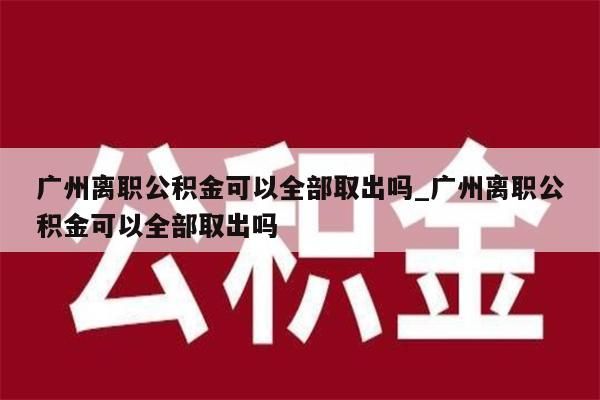 广州离职公积金可以全部取出吗_广州离职公积金可以全部取出吗