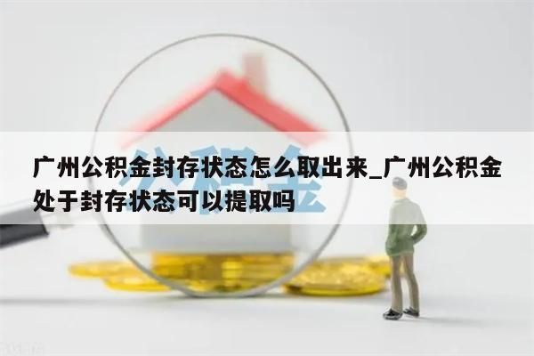 广州公积金封存状态怎么取出来_广州公积金处于封存状态可以提取吗