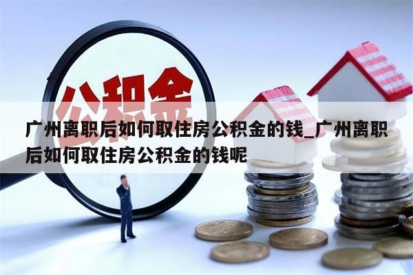 广州离职后如何取住房公积金的钱_广州离职后如何取住房公积金的钱呢